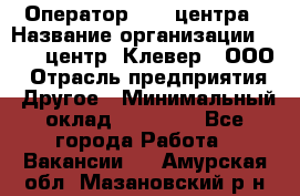 Оператор Call-центра › Название организации ­ Call-центр "Клевер", ООО › Отрасль предприятия ­ Другое › Минимальный оклад ­ 25 000 - Все города Работа » Вакансии   . Амурская обл.,Мазановский р-н